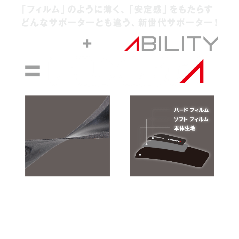 「フィルム」のように薄く、「安定化」をもたらす　どんなサポーターとも違う、新世代サポーター　FILM+STABILITY=FILMISTA 2種類のフィルム生地と、薄い本体生地を採用。従来のサポーターと比べ、薄さを追及しました。　伸縮性の違う2種類のウレタンフィルムと強いキックバックを持った本体生地を圧着し、的確なサポート力を実現しました。
