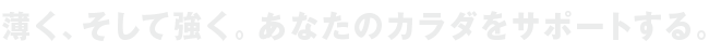 薄く、そして強く。あなたのカラダをサポートする。
