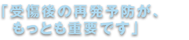 「受傷後の再発予防が、もっとも重要です。」