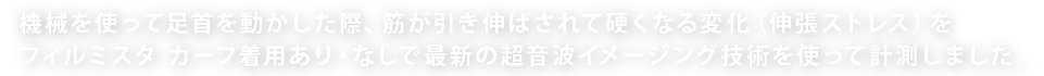 機械を使って足首を動かした際、筋が引き伸ばされて硬くなる変化（伸張ストレス）をフィルミスタ カーフ着用あり・なしで最新の超音波イメージング技術を使って計測しました。
