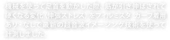 機械を使って足首を動かした際、筋が引き伸ばされて硬くなる変化（伸張ストレス）をフィルミスタ カーフ着用あり・なしで最新の超音波イメージング技術を使って計測しました。