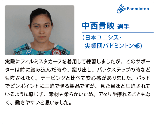 中西貴映 選手（日本ユニシス・実業団バドミントン部)実際にフィルミスタカーフを着用して練習しましたが、このサポーターは前に踏み込んだ時や、蹴り出し、バックステップの時なども怖さはなく、テーピングと比べて安心感がありました。パッドでピンポイントに圧迫できる製品ですが、見た目ほど圧迫されているように感じず、素材も柔らかいため、アタリや擦れることもなく、動きやすいと思いました。