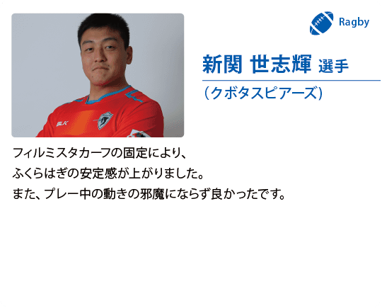 新関 世志輝 選手（クボタスピアーズ)フィルミスタカーフの固定により、ふくらはぎの安定感が上がりました。また、プレー中の動きの邪魔にならず良かったです。