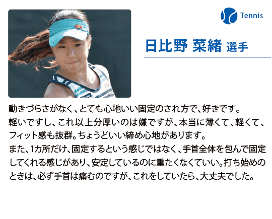 日比野 菜緒 選手 動きづらさがなく、とても心地いい固定のされ方で、好きです。軽いですし、これ以上分厚いのは嫌ですが、本当に薄くて、軽くて、フィット感も抜群。ちょうどいい締め心地があります。また、1カ所だけ、固定するという感じではなく、手首全体を包んで固定してくれる感じがあり、安定しているのに重たくなくていい。打ち始めのときは、必ず手首は痛むのですが、これをしていたら、大丈夫でした。