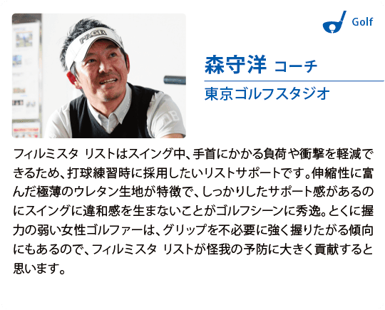 森守洋 コーチ東京ゴルフスタジオフィルミスタ リストはスイング中、手首にかかる負荷や衝撃を軽減できるため、打球練習時に採用したいリストサポートです。伸縮性に富んだ極薄のウレタン生地が特徴で、しっかりしたサポート感があるのにスイングに違和感を生まないことがゴルフシーンに秀逸。とくに握力の弱い女性ゴルファーは、グリップを不必要に強く握りたがる傾向にもあるので、フィルミスタ リストが怪我の予防に大きく貢献すると思います。