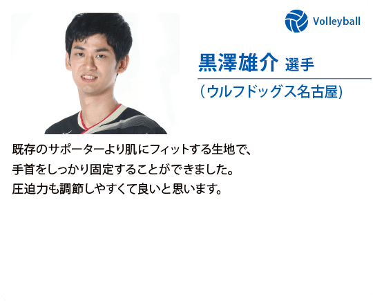 黒澤雄介 選手（ウルフドッグス名古屋)既存のサポーターより肌にフィットする生地で、手首をしっかり固定することができました。圧迫力も調節しやすくて良いと思います。