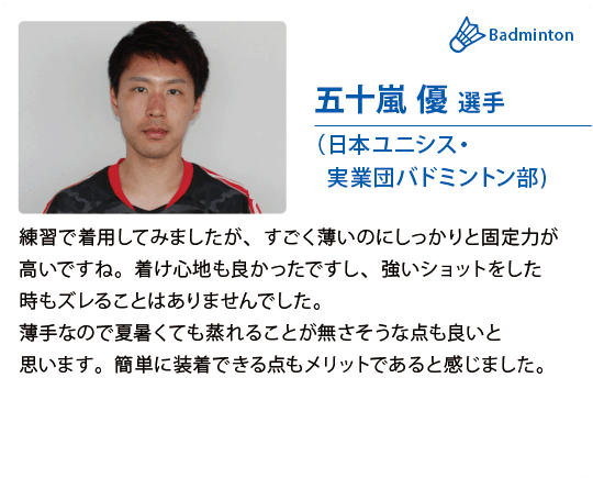 五十嵐 優 選手（日本ユニシス・実業団バドミントン部)練習で着用してみましたが、すごく薄いのにしっかりと固定力が高いですね。着け心地も良かったですし、強いショットをした時もズレることはありませんでした。薄手なので夏暑くても蒸れることが無さそうな点も良いと思います。簡単に装着できる点もメリットであると感じました。