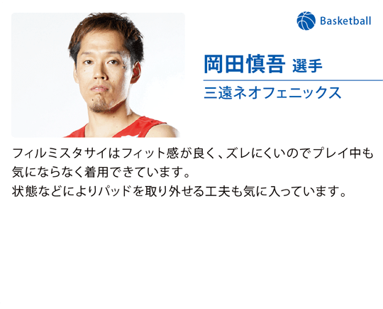 岡田慎吾 選手（三遠ネオフェニックス）フィルミスタサイはフィット感が良く、ズレにくいのでプレイ中も気にならなく着用できています。状態などによりパッドを取り外せる工夫も気に入っています。