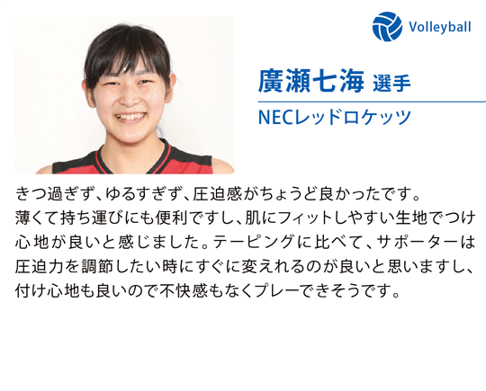 廣瀬七海 選手（NECレッドロケッツ）きつ過ぎず、ゆるすぎず、圧迫感がちょうど良かったです。薄くて持ち運びにも便利ですし、肌にフィットしやすい生地でつけ心地が良いと感じました。テーピングに比べて、サポーターは圧迫力を調節したい時にすぐに変えれるのが良いと思いますし、付け心地も良いので不快感もなくプレーできそうです。