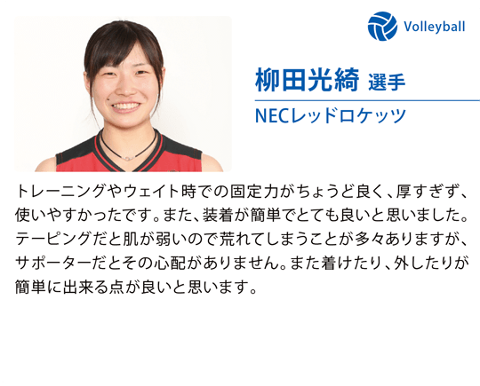 柳田光綺 選手（NECレッドロケッツ）トレーニングやウェイト時での固定力がちょうど良く、厚すぎず、使いやすかったです。また、装着が簡単でとても良いと思いました。テーピングだと肌が弱いので荒れてしまうことが多々ありますが、サポーターだとその心配がありません。また着けたり、外したりが簡単に出来る点が良いと思います。